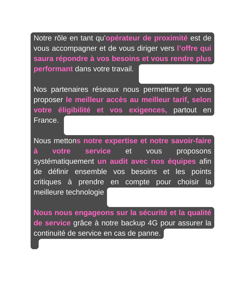 Notre rôle en tant qu opérateur de proximité est de vous accompagner et de vous diriger vers l offre qui saura répondre à vos besoins et vous rendre plus performant dans votre travail Nos partenaires réseaux nous permettent de vous proposer le meilleur accès au meilleur tarif selon votre éligibilité et vos exigences partout en France Nous mettons notre expertise et notre savoir faire à votre service et vous proposons systématiquement un audit avec nos équipes afin de définir ensemble vos besoins et les points critiques à prendre en compte pour choisir la meilleure technologie Nous nous engageons sur la sécurité et la qualité de service grâce à notre backup 4G pour assurer la continuité de service en cas de panne