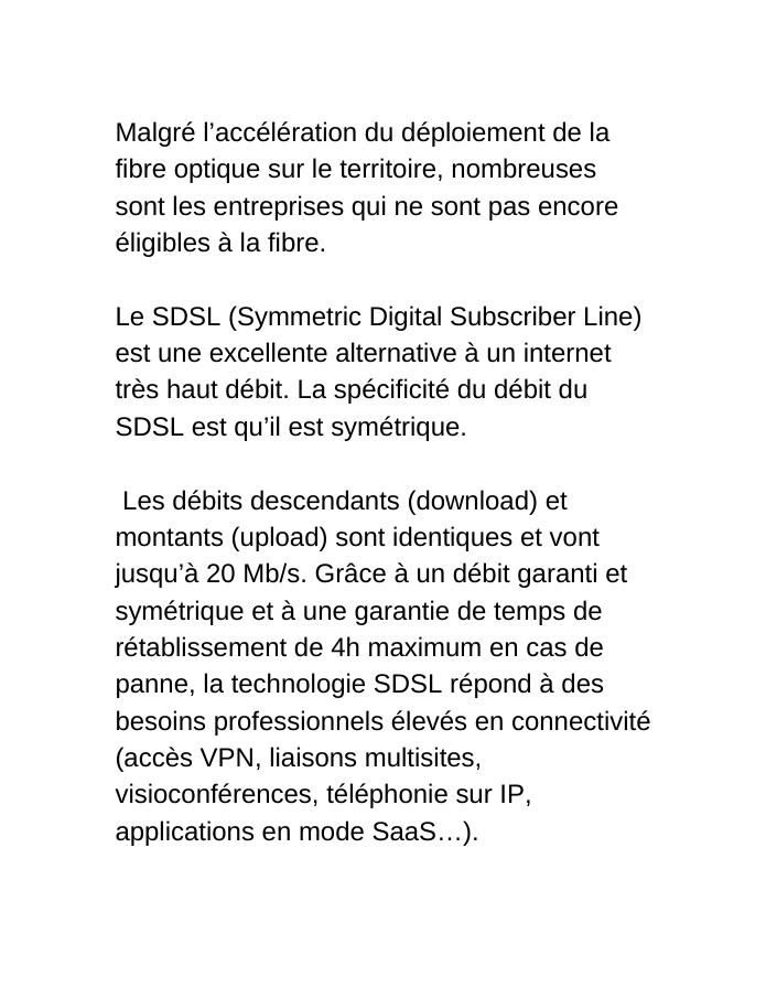 Malgré l accélération du déploiement de la fibre optique sur le territoire nombreuses sont les entreprises qui ne sont pas encore éligibles à la fibre Le SDSL Symmetric Digital Subscriber Line est une excellente alternative à un internet très haut débit La spécificité du débit du SDSL est qu il est symétrique Les débits descendants download et montants upload sont identiques et vont jusqu à 20 Mb s Grâce à un débit garanti et symétrique et à une garantie de temps de rétablissement de 4h maximum en cas de panne la technologie SDSL répond à des besoins professionnels élevés en connectivité accès VPN liaisons multisites visioconférences téléphonie sur IP applications en mode SaaS