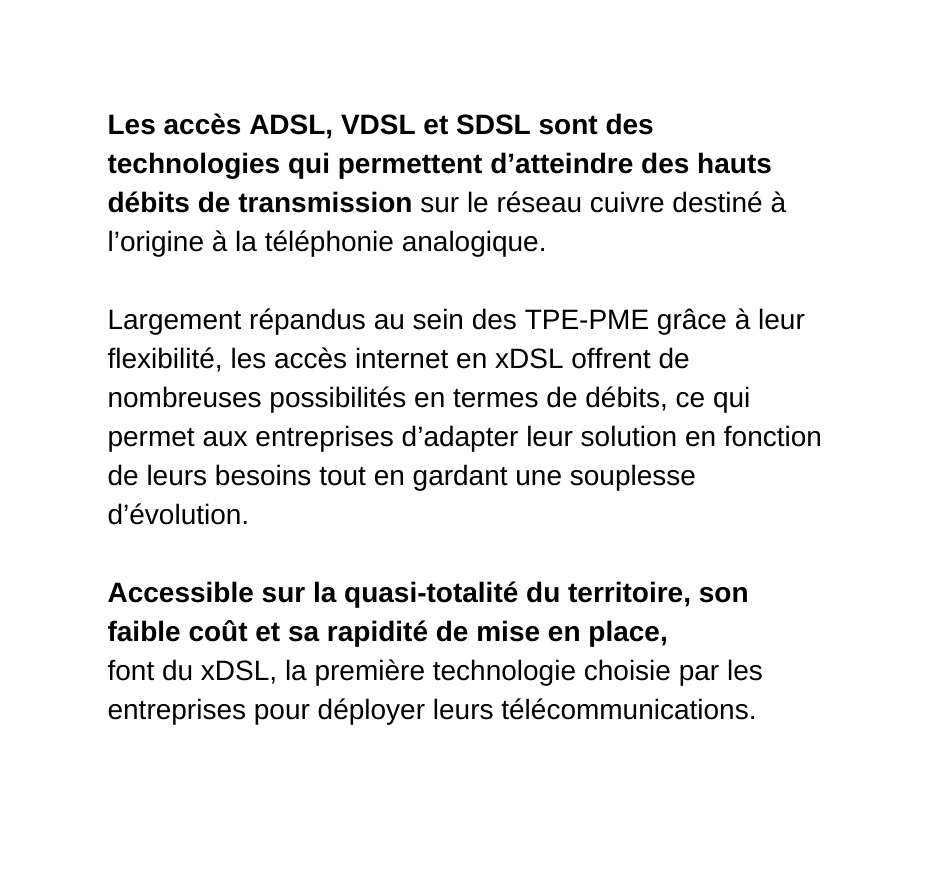 Les accès ADSL VDSL et SDSL sont des technologies qui permettent d atteindre des hauts débits de transmission sur le réseau cuivre destiné à l origine à la téléphonie analogique Largement répandus au sein des TPE PME grâce à leur flexibilité les accès internet en xDSL offrent de nombreuses possibilités en termes de débits ce qui permet aux entreprises d adapter leur solution en fonction de leurs besoins tout en gardant une souplesse d évolution Accessible sur la quasi totalité du territoire son faible coût et sa rapidité de mise en place font du xDSL la première technologie choisie par les entreprises pour déployer leurs télécommunications