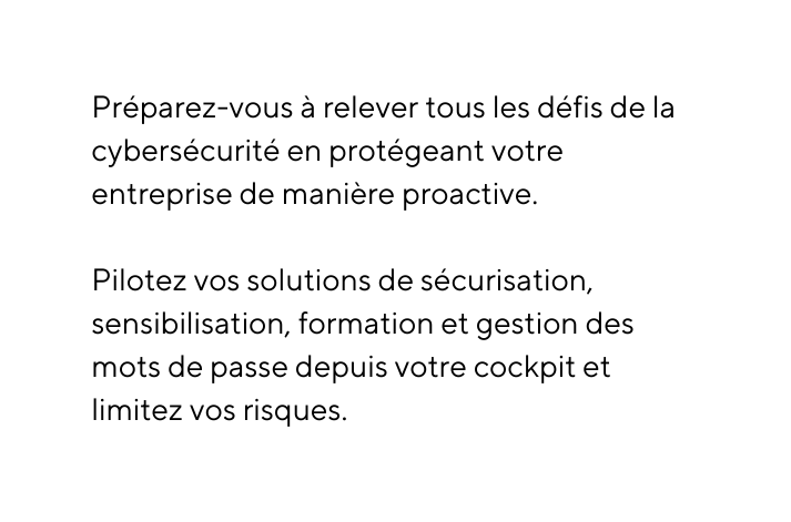 Préparez vous à relever tous les défis de la cybersécurité en protégeant votre entreprise de manière proactive Pilotez vos solutions de sécurisation sensibilisation formation et gestion des mots de passe depuis votre cockpit et limitez vos risques