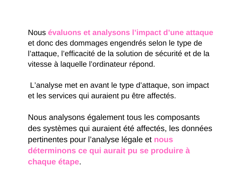 Nous évaluons et analysons l impact d une attaque et donc des dommages engendrés selon le type de l attaque l efficacité de la solution de sécurité et de la vitesse à laquelle l ordinateur répond L analyse met en avant le type d attaque son impact et les services qui auraient pu être affectés Nous analysons également tous les composants des systèmes qui auraient été affectés les données pertinentes pour l analyse légale et nous déterminons ce qui aurait pu se produire à chaque étape