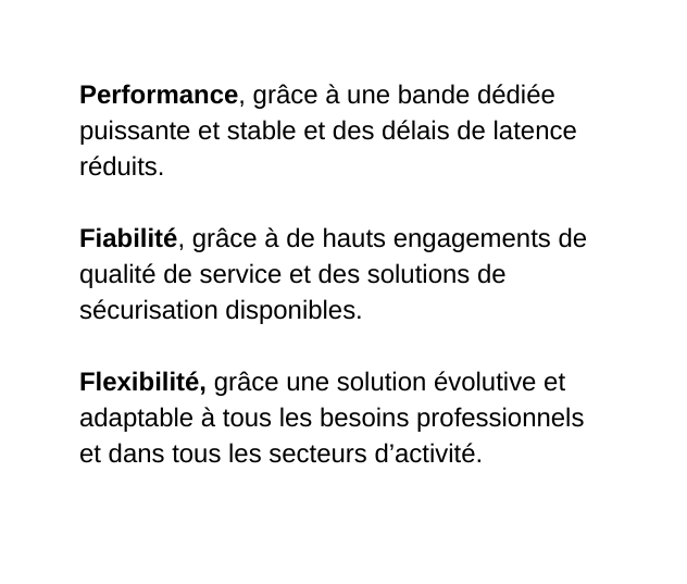 Performance grâce à une bande dédiée puissante et stable et des délais de latence réduits Fiabilité grâce à de hauts engagements de qualité de service et des solutions de sécurisation disponibles Flexibilité grâce une solution évolutive et adaptable à tous les besoins professionnels et dans tous les secteurs d activité