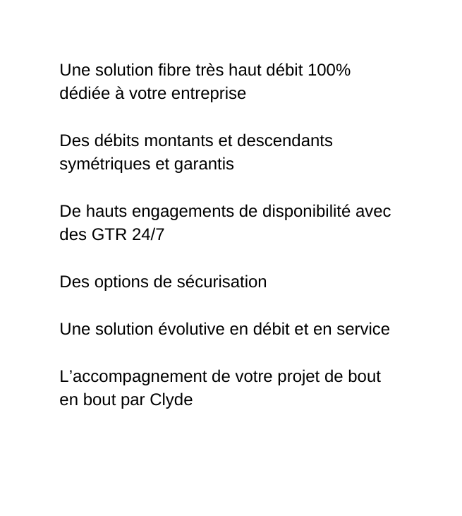 Une solution fibre très haut débit 100 dédiée à votre entreprise Des débits montants et descendants symétriques et garantis De hauts engagements de disponibilité avec des GTR 24 7 Des options de sécurisation Une solution évolutive en débit et en service L accompagnement de votre projet de bout en bout par Clyde