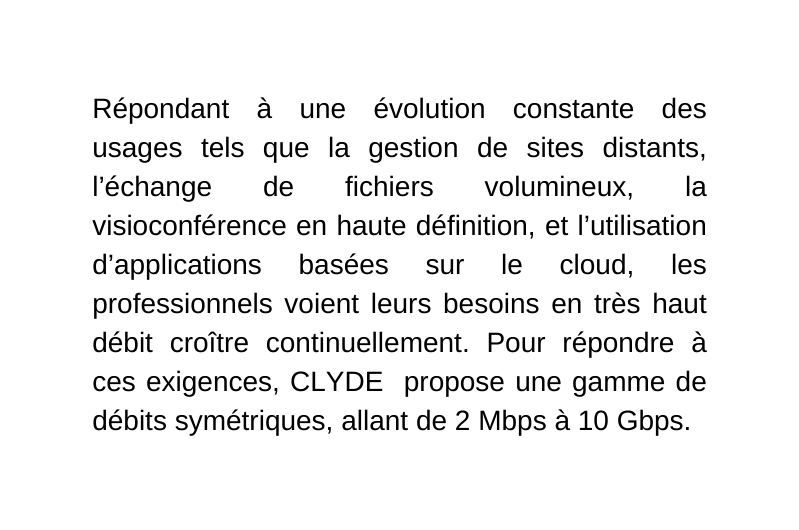 Répondant à une évolution constante des usages tels que la gestion de sites distants l échange de fichiers volumineux la visioconférence en haute définition et l utilisation d applications basées sur le cloud les professionnels voient leurs besoins en très haut débit croître continuellement Pour répondre à ces exigences CLYDE propose une gamme de débits symétriques allant de 2 Mbps à 10 Gbps