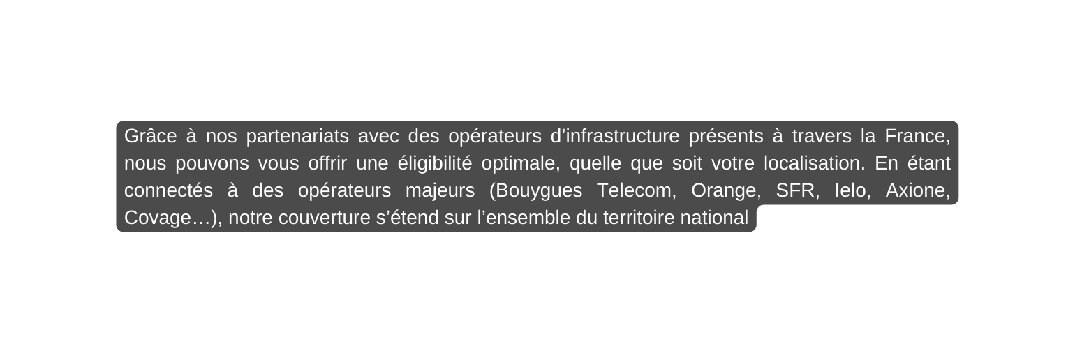 Grâce à nos partenariats avec des opérateurs d infrastructure présents à travers la France nous pouvons vous offrir une éligibilité optimale quelle que soit votre localisation En étant connectés à des opérateurs majeurs Bouygues Telecom Orange SFR Ielo Axione Covage notre couverture s étend sur l ensemble du territoire national