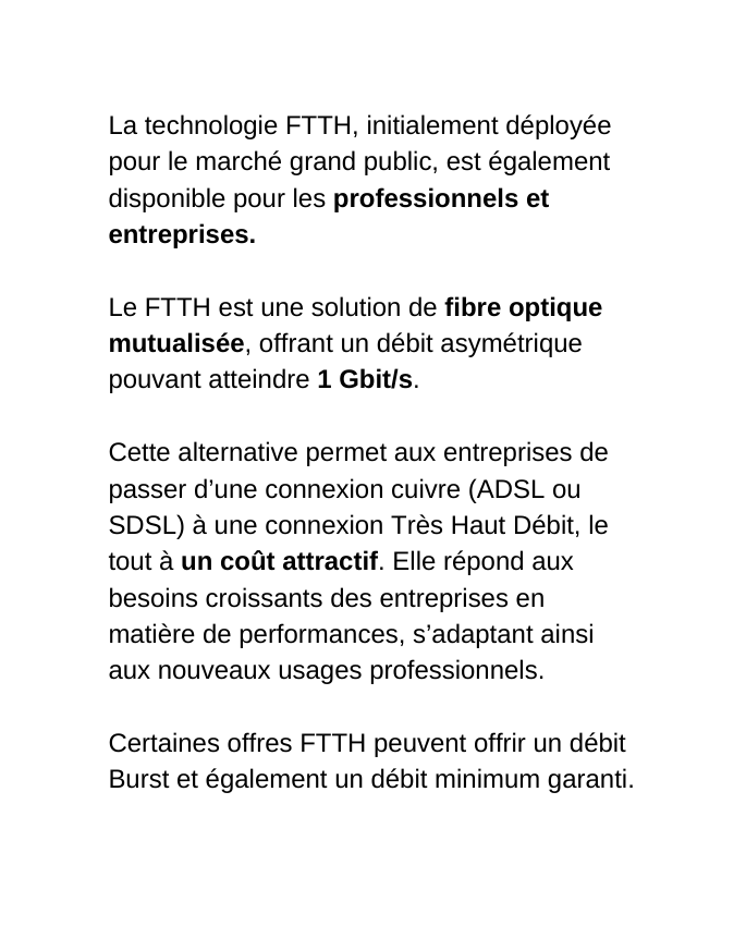 La technologie FTTH initialement déployée pour le marché grand public est également disponible pour les professionnels et entreprises Le FTTH est une solution de fibre optique mutualisée offrant un débit asymétrique pouvant atteindre 1 Gbit s Cette alternative permet aux entreprises de passer d une connexion cuivre ADSL ou SDSL à une connexion Très Haut Débit le tout à un coût attractif Elle répond aux besoins croissants des entreprises en matière de performances s adaptant ainsi aux nouveaux usages professionnels Certaines offres FTTH peuvent offrir un débit Burst et également un débit minimum garanti