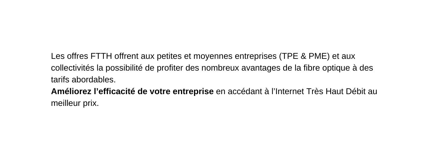 Les offres FTTH offrent aux petites et moyennes entreprises TPE PME et aux collectivités la possibilité de profiter des nombreux avantages de la fibre optique à des tarifs abordables Améliorez l efficacité de votre entreprise en accédant à l Internet Très Haut Débit au meilleur prix