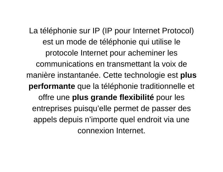 La téléphonie sur IP IP pour Internet Protocol est un mode de téléphonie qui utilise le protocole Internet pour acheminer les communications en transmettant la voix de manière instantanée Cette technologie est plus performante que la téléphonie traditionnelle et offre une plus grande flexibilité pour les entreprises puisqu elle permet de passer des appels depuis n importe quel endroit via une connexion Internet