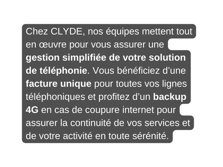 Chez CLYDE nos équipes mettent tout en œuvre pour vous assurer une gestion simplifiée de votre solution de téléphonie Vous bénéficiez d une facture unique pour toutes vos lignes téléphoniques et profitez d un backup 4G en cas de coupure internet pour assurer la continuité de vos services et de votre activité en toute sérénité