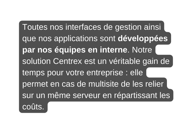 Toutes nos interfaces de gestion ainsi que nos applications sont développées par nos équipes en interne Notre solution Centrex est un véritable gain de temps pour votre entreprise elle permet en cas de multisite de les relier sur un même serveur en répartissant les coûts