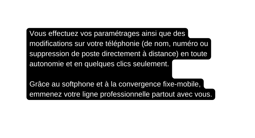 Vous effectuez vos paramétrages ainsi que des modifications sur votre téléphonie de nom numéro ou suppression de poste directement à distance en toute autonomie et en quelques clics seulement Grâce au softphone et à la convergence fixe mobile emmenez votre ligne professionnelle partout avec vous