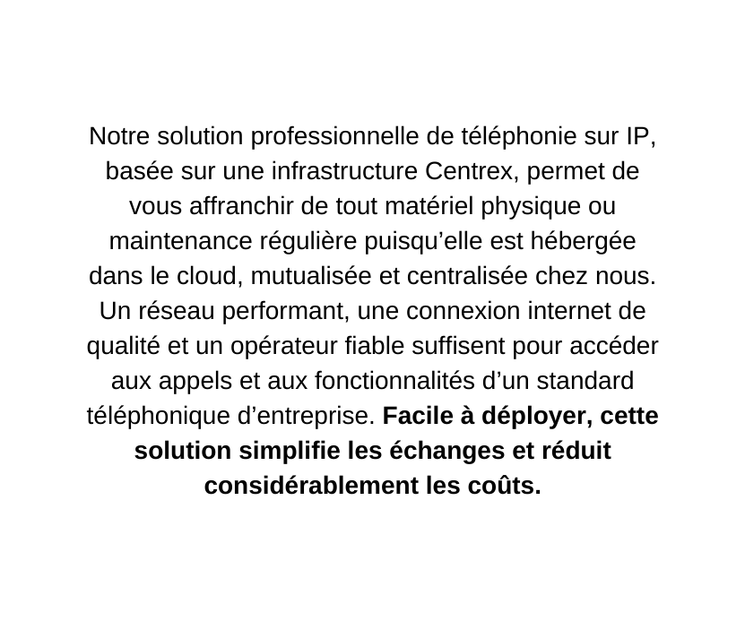 Notre solution professionnelle de téléphonie sur IP basée sur une infrastructure Centrex permet de vous affranchir de tout matériel physique ou maintenance régulière puisqu elle est hébergée dans le cloud mutualisée et centralisée chez nous Un réseau performant une connexion internet de qualité et un opérateur fiable suffisent pour accéder aux appels et aux fonctionnalités d un standard téléphonique d entreprise Facile à déployer cette solution simplifie les échanges et réduit considérablement les coûts