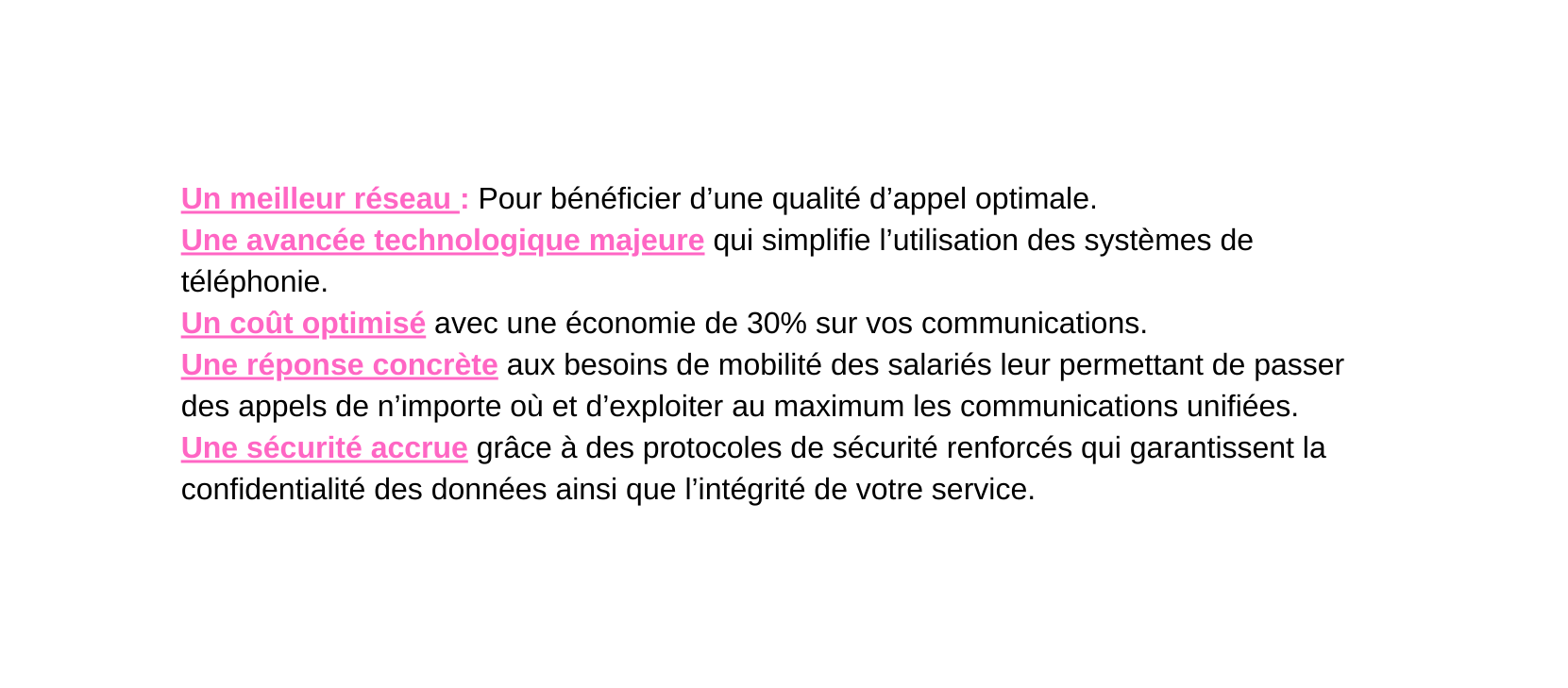 Un meilleur réseau Pour bénéficier d une qualité d appel optimale Une avancée technologique majeure qui simplifie l utilisation des systèmes de téléphonie Un coût optimisé avec une économie de 30 sur vos communications Une réponse concrète aux besoins de mobilité des salariés leur permettant de passer des appels de n importe où et d exploiter au maximum les communications unifiées Une sécurité accrue grâce à des protocoles de sécurité renforcés qui garantissent la confidentialité des données ainsi que l intégrité de votre service