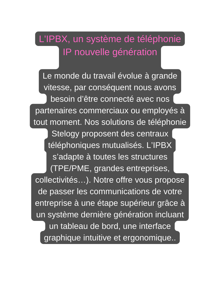 L IPBX un système de téléphonie IP nouvelle génération Le monde du travail évolue à grande vitesse par conséquent nous avons besoin d être connecté avec nos partenaires commerciaux ou employés à tout moment Nos solutions de téléphonie Stelogy proposent des centraux téléphoniques mutualisés L IPBX s adapte à toutes les structures TPE PME grandes entreprises collectivités Notre offre vous propose de passer les communications de votre entreprise à une étape supérieur grâce à un système dernière génération incluant un tableau de bord une interface graphique intuitive et ergonomique