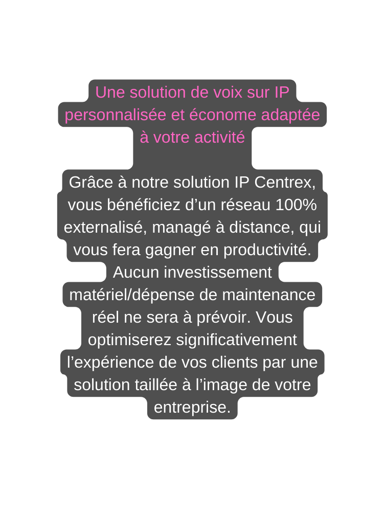 Une solution de voix sur IP personnalisée et économe adaptée à votre activité Grâce à notre solution IP Centrex vous bénéficiez d un réseau 100 externalisé managé à distance qui vous fera gagner en productivité Aucun investissement matériel dépense de maintenance réel ne sera à prévoir Vous optimiserez significativement l expérience de vos clients par une solution taillée à l image de votre entreprise