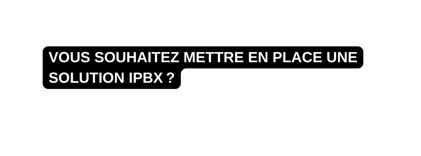 VOUS SOUHAITEZ METTRE EN PLACE UNE SOLUTION IPBX