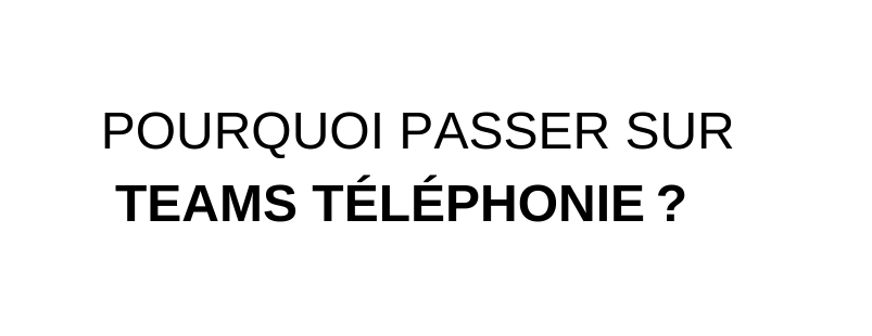 POURQUOI PASSER SUR TEAMS TÉLÉPHONIE