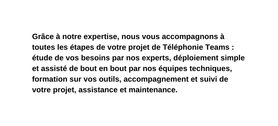 Grâce à notre expertise nous vous accompagnons à toutes les étapes de votre projet de Téléphonie Teams étude de vos besoins par nos experts déploiement simple et assisté de bout en bout par nos équipes techniques formation sur vos outils accompagnement et suivi de votre projet assistance et maintenance