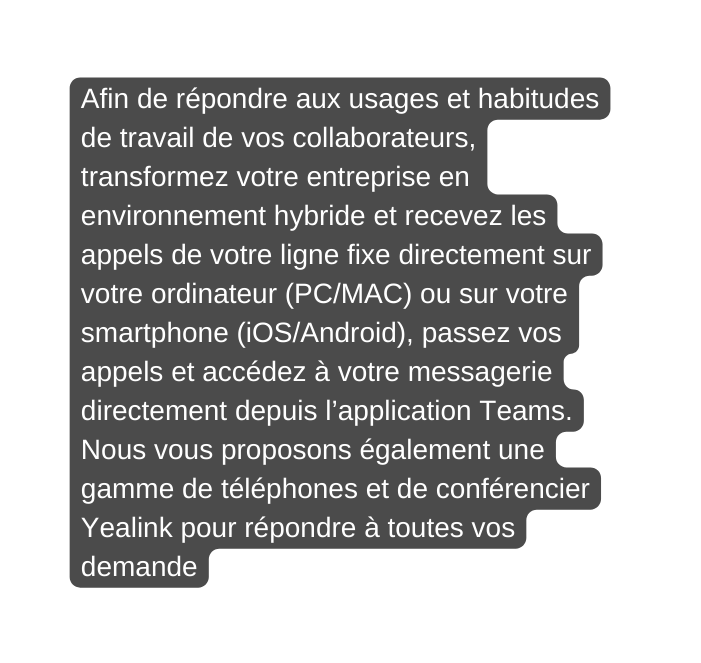 Afin de répondre aux usages et habitudes de travail de vos collaborateurs transformez votre entreprise en environnement hybride et recevez les appels de votre ligne fixe directement sur votre ordinateur PC MAC ou sur votre smartphone iOS Android passez vos appels et accédez à votre messagerie directement depuis l application Teams Nous vous proposons également une gamme de téléphones et de conférencier Yealink pour répondre à toutes vos demande