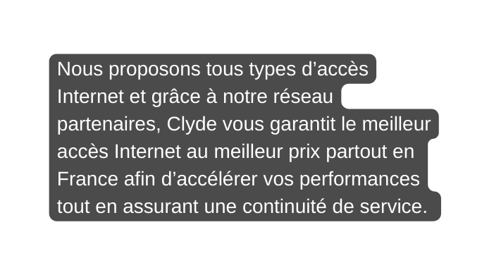 Nous proposons tous types d accès Internet et grâce à notre réseau partenaires Clyde vous garantit le meilleur accès Internet au meilleur prix partout en France afin d accélérer vos performances tout en assurant une continuité de service