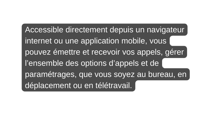 Accessible directement depuis un navigateur internet ou une application mobile vous pouvez émettre et recevoir vos appels gérer l ensemble des options d appels et de paramétrages que vous soyez au bureau en déplacement ou en télétravail