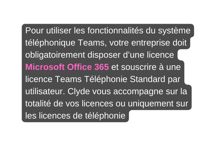 Pour utiliser les fonctionnalités du système téléphonique Teams votre entreprise doit obligatoirement disposer d une licence Microsoft Office 365 et souscrire à une licence Teams Téléphonie Standard par utilisateur Clyde vous accompagne sur la totalité de vos licences ou uniquement sur les licences de téléphonie