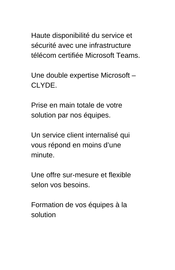 Haute disponibilité du service et sécurité avec une infrastructure télécom certifiée Microsoft Teams Une double expertise Microsoft CLYDE Prise en main totale de votre solution par nos équipes Un service client internalisé qui vous répond en moins d une minute Une offre sur mesure et flexible selon vos besoins Formation de vos équipes à la solution