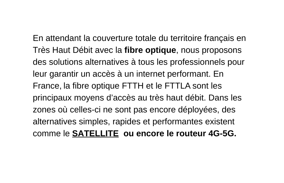 En attendant la couverture totale du territoire français en Très Haut Débit avec la fibre optique nous proposons des solutions alternatives à tous les professionnels pour leur garantir un accès à un internet performant En France la fibre optique FTTH et le FTTLA sont les principaux moyens d accès au très haut débit Dans les zones où celles ci ne sont pas encore déployées des alternatives simples rapides et performantes existent comme le SATELLITE ou encore le routeur 4G 5G