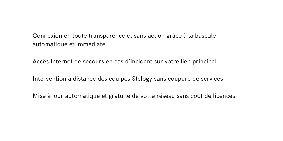 Connexion en toute transparence et sans action grâce à la bascule automatique et immédiate Accès Internet de secours en cas d incident sur votre lien principal Intervention à distance des équipes Stelogy sans coupure de services Mise à jour automatique et gratuite de votre réseau sans coût de licences