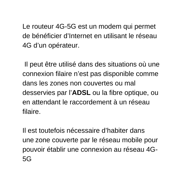 Le routeur 4G 5G est un modem qui permet de bénéficier d Internet en utilisant le réseau 4G d un opérateur Il peut être utilisé dans des situations où une connexion filaire n est pas disponible comme dans les zones non couvertes ou mal desservies par l ADSL ou la fibre optique ou en attendant le raccordement à un réseau filaire Il est toutefois nécessaire d habiter dans une zone couverte par le réseau mobile pour pouvoir établir une connexion au réseau 4G 5G