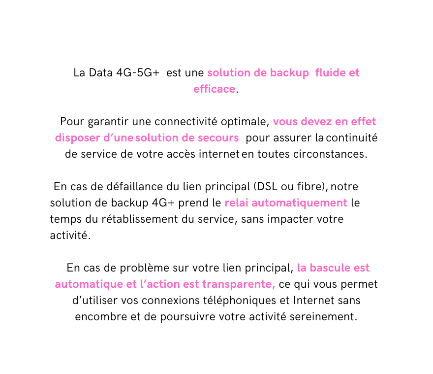 La Data 4G 5G est une solution de backup fluide et efficace Pour garantir une connectivité optimale vous devez en effet disposer d une solution de secours pour assurer la continuité de service de votre accès internet en toutes circonstances En cas de défaillance du lien principal DSL ou fibre notre solution de backup 4G prend le relai automatiquement le temps du rétablissement du service sans impacter votre activité En cas de problème sur votre lien principal la bascule est automatique et l action est transparente ce qui vous permet d utiliser vos connexions téléphoniques et Internet sans encombre et de poursuivre votre activité sereinement