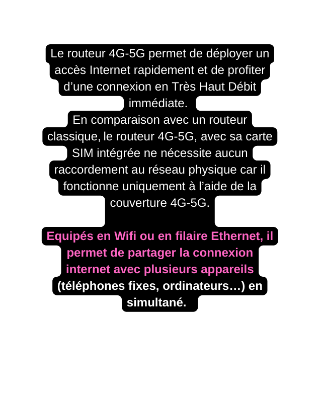 Le routeur 4G 5G permet de déployer un accès Internet rapidement et de profiter d une connexion en Très Haut Débit immédiate En comparaison avec un routeur classique le routeur 4G 5G avec sa carte SIM intégrée ne nécessite aucun raccordement au réseau physique car il fonctionne uniquement à l aide de la couverture 4G 5G Equipés en Wifi ou en filaire Ethernet il permet de partager la connexion internet avec plusieurs appareils téléphones fixes ordinateurs en simultané