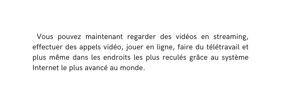 Vous pouvez maintenant regarder des vidéos en streaming effectuer des appels vidéo jouer en ligne faire du télétravail et plus même dans les endroits les plus reculés grâce au système Internet le plus avancé au monde