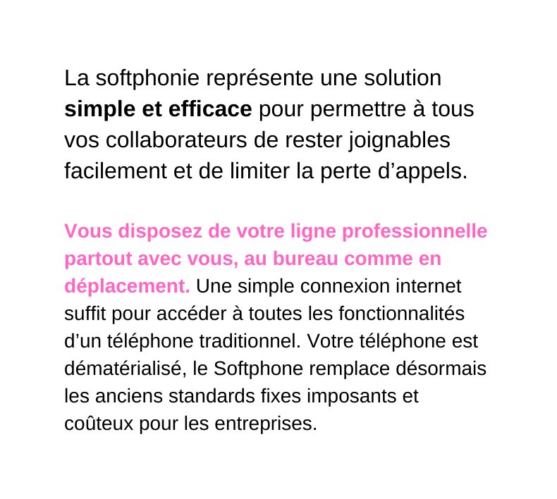 La softphonie représente une solution simple et efficace pour permettre à tous vos collaborateurs de rester joignables facilement et de limiter la perte d appels Vous disposez de votre ligne professionnelle partout avec vous au bureau comme en déplacement Une simple connexion internet suffit pour accéder à toutes les fonctionnalités d un téléphone traditionnel Votre téléphone est dématérialisé le Softphone remplace désormais les anciens standards fixes imposants et coûteux pour les entreprises