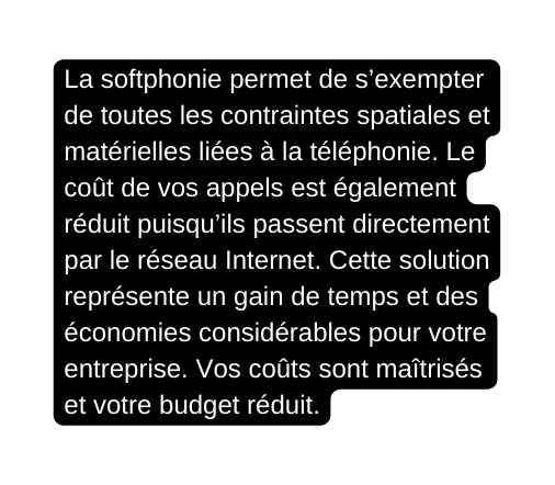 La softphonie permet de s exempter de toutes les contraintes spatiales et matérielles liées à la téléphonie Le coût de vos appels est également réduit puisqu ils passent directement par le réseau Internet Cette solution représente un gain de temps et des économies considérables pour votre entreprise Vos coûts sont maîtrisés et votre budget réduit