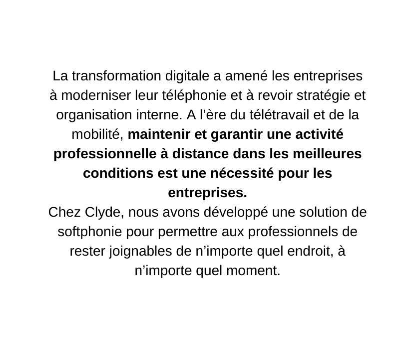 La transformation digitale a amené les entreprises à moderniser leur téléphonie et à revoir stratégie et organisation interne A l ère du télétravail et de la mobilité maintenir et garantir une activité professionnelle à distance dans les meilleures conditions est une nécessité pour les entreprises Chez Clyde nous avons développé une solution de softphonie pour permettre aux professionnels de rester joignables de n importe quel endroit à n importe quel moment