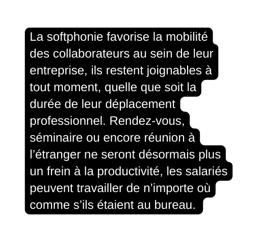 La softphonie favorise la mobilité des collaborateurs au sein de leur entreprise ils restent joignables à tout moment quelle que soit la durée de leur déplacement professionnel Rendez vous séminaire ou encore réunion à l étranger ne seront désormais plus un frein à la productivité les salariés peuvent travailler de n importe où comme s ils étaient au bureau