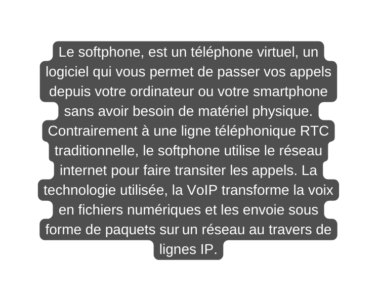 Le softphone est un téléphone virtuel un logiciel qui vous permet de passer vos appels depuis votre ordinateur ou votre smartphone sans avoir besoin de matériel physique Contrairement à une ligne téléphonique RTC traditionnelle le softphone utilise le réseau internet pour faire transiter les appels La technologie utilisée la VoIP transforme la voix en fichiers numériques et les envoie sous forme de paquets sur un réseau au travers de lignes IP