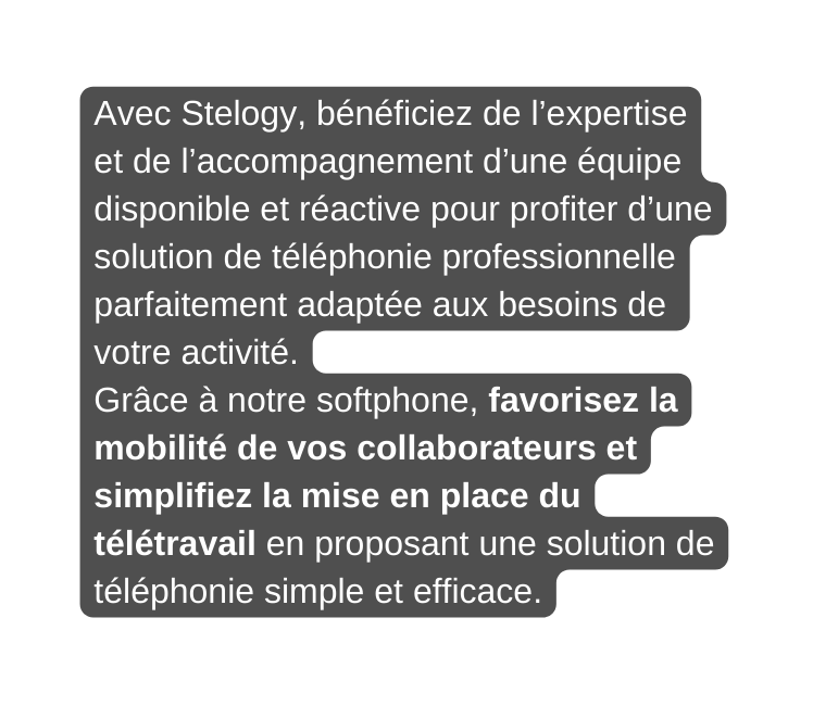 Avec Stelogy bénéficiez de l expertise et de l accompagnement d une équipe disponible et réactive pour profiter d une solution de téléphonie professionnelle parfaitement adaptée aux besoins de votre activité Grâce à notre softphone favorisez la mobilité de vos collaborateurs et simplifiez la mise en place du télétravail en proposant une solution de téléphonie simple et efficace