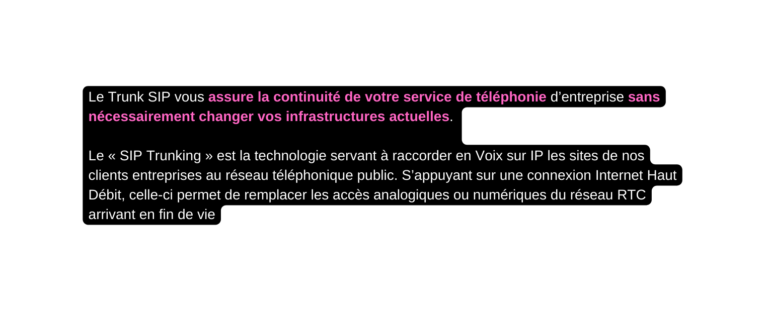 Le Trunk SIP vous assure la continuité de votre service de téléphonie d entreprise sans nécessairement changer vos infrastructures actuelles Le SIP Trunking est la technologie servant à raccorder en Voix sur IP les sites de nos clients entreprises au réseau téléphonique public S appuyant sur une connexion Internet Haut Débit celle ci permet de remplacer les accès analogiques ou numériques du réseau RTC arrivant en fin de vie