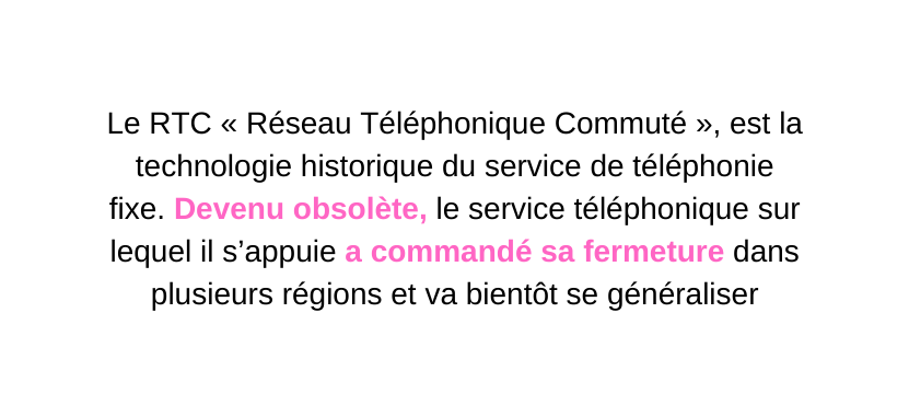 Le RTC Réseau Téléphonique Commuté est la technologie historique du service de téléphonie fixe Devenu obsolète le service téléphonique sur lequel il s appuie a commandé sa fermeture dans plusieurs régions et va bientôt se généraliser